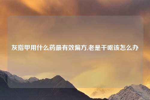 灰指甲用什么药最有效偏方,老是干呕该怎么办