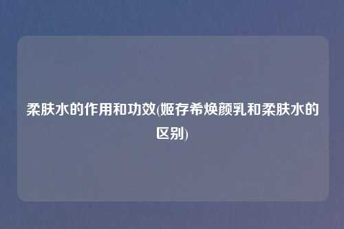 柔肤水的作用和功效(姬存希焕颜乳和柔肤水的区别)