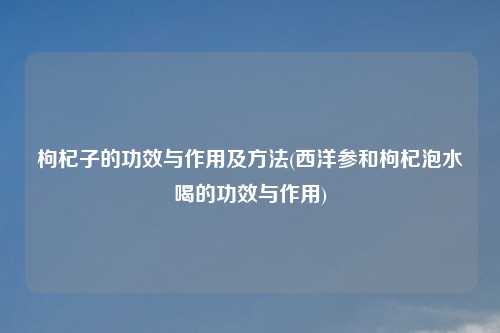 枸杞子的功效与作用及方法(西洋参和枸杞泡水喝的功效与作用)