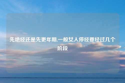 先绝经还是先更年期,一般女人停经要经过几个阶段