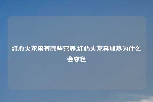 红心火龙果有哪些营养,红心火龙果加热为什么会变色