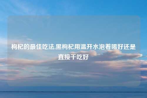 枸杞的最佳吃法,黑枸杞用温开水泡着喝好还是直接干吃好