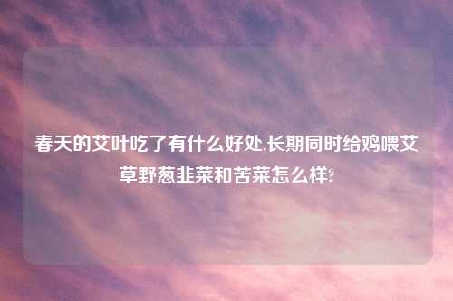 春天的艾叶吃了有什么好处,长期同时给鸡喂艾草野葱韭菜和苦菜怎么样?