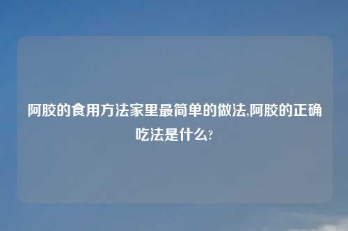 阿胶的食用方法家里最简单的做法,阿胶的正确吃法是什么?