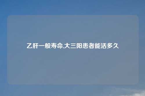 乙肝一般寿命,大三阳患者能活多久