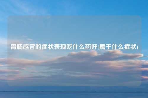 胃肠感冒的症状表现吃什么药好(属于什么症状)