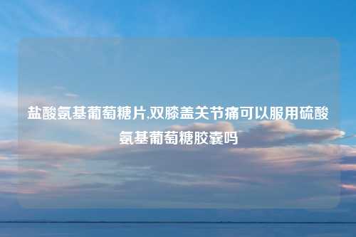盐酸氨基葡萄糖片,双膝盖关节痛可以服用硫酸氨基葡萄糖胶囊吗