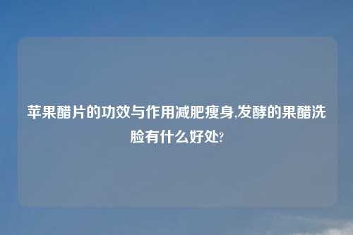 苹果醋片的功效与作用减肥瘦身,发酵的果醋洗脸有什么好处?