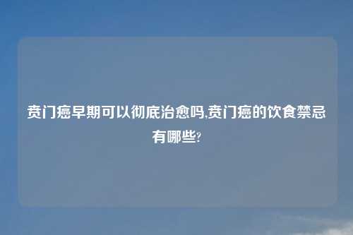 贲门癌早期可以彻底治愈吗,贲门癌的饮食禁忌有哪些?