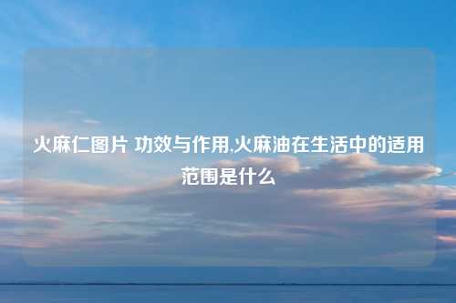火麻仁图片 功效与作用,火麻油在生活中的适用范围是什么