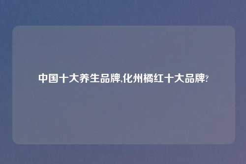 中国十大养生品牌,化州橘红十大品牌?