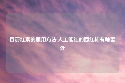 番茄红素的服用方法,人工催红的西红柿有啥害处