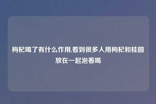枸杞喝了有什么作用,看到很多人用枸杞和桂圆放在一起泡着喝