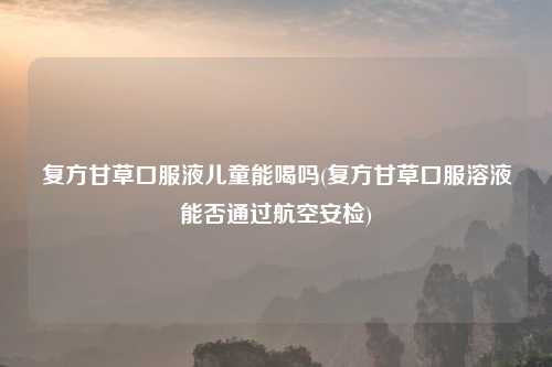 复方甘草口服液儿童能喝吗(复方甘草口服溶液能否通过航空安检)