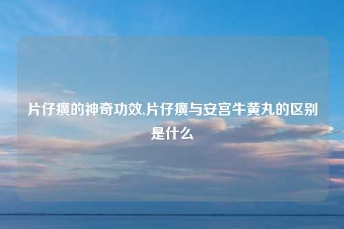 片仔癀的神奇功效,片仔癀与安宫牛黄丸的区别是什么