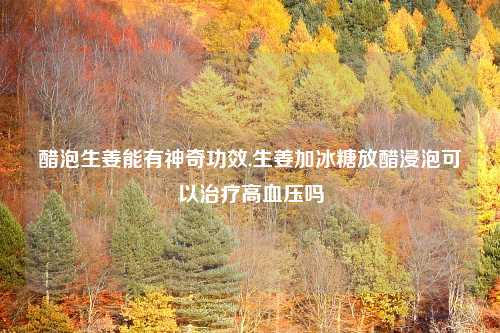 醋泡生姜能有神奇功效,生姜加冰糖放醋浸泡可以治疗高血压吗