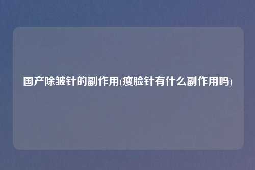 国产除皱针的副作用(瘦脸针有什么副作用吗)