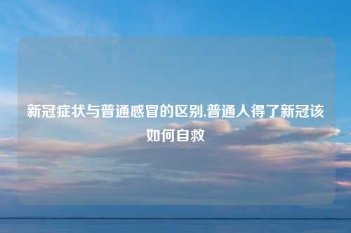 新冠症状与普通感冒的区别,普通人得了新冠该如何自救