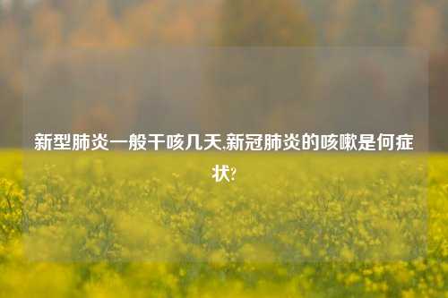 新型肺炎一般干咳几天,新冠肺炎的咳嗽是何症状?