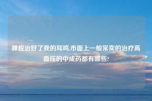 蝉蜕治好了我的耳鸣,市面上一般常卖的治疗高血压的中成药都有哪些?