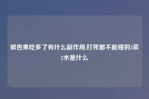 银杏果吃多了有什么副作用,打死都不能碰的3菜2水是什么