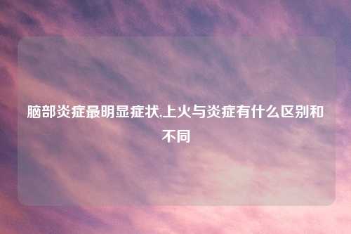 脑部炎症最明显症状,上火与炎症有什么区别和不同