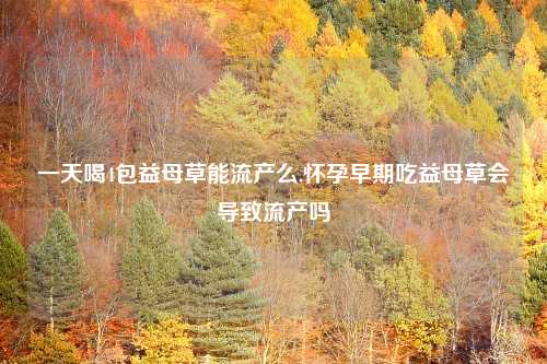 一天喝4包益母草能流产么,怀孕早期吃益母草会导致流产吗