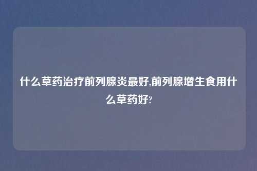 什么草药治疗前列腺炎最好,前列腺增生食用什么草药好?