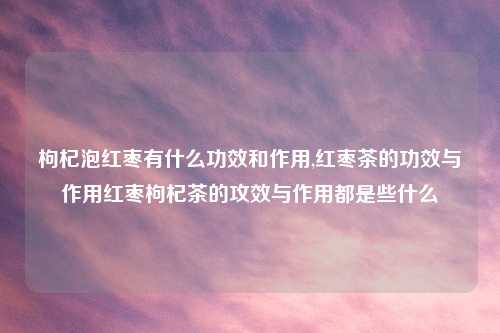 枸杞泡红枣有什么功效和作用,红枣茶的功效与作用红枣枸杞茶的攻效与作用都是些什么
