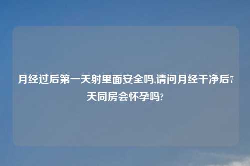 月经过后第一天射里面安全吗,请问月经干净后7天同房会怀孕吗?