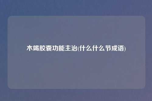 木竭胶囊功能主治(什么什么节成语)