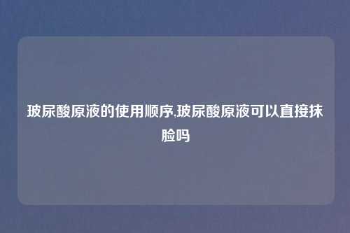 玻尿酸原液的使用顺序,玻尿酸原液可以直接抹脸吗