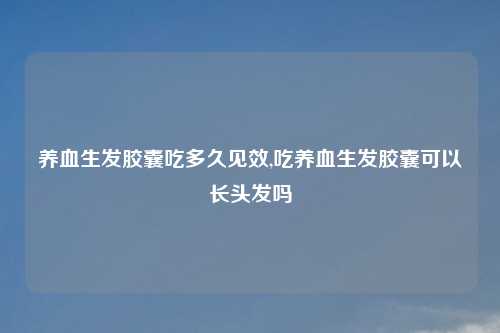 养血生发胶囊吃多久见效,吃养血生发胶囊可以长头发吗