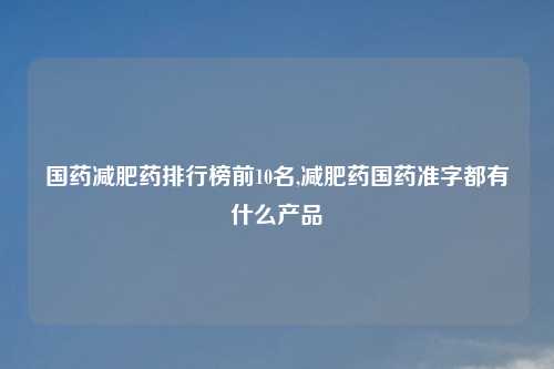 国药减肥药排行榜前10名,减肥药国药准字都有什么产品