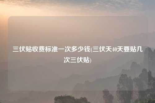 三伏贴收费标准一次多少钱(三伏天40天要贴几次三伏贴)