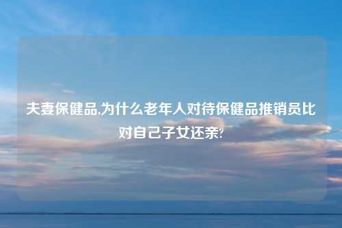 夫妻保健品,为什么老年人对待保健品推销员比对自己子女还亲?