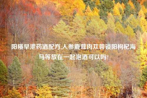阳痿早泄药酒配方,人参鹿茸肉苁蓉锁阳枸杞海马等放在一起泡酒可以吗?