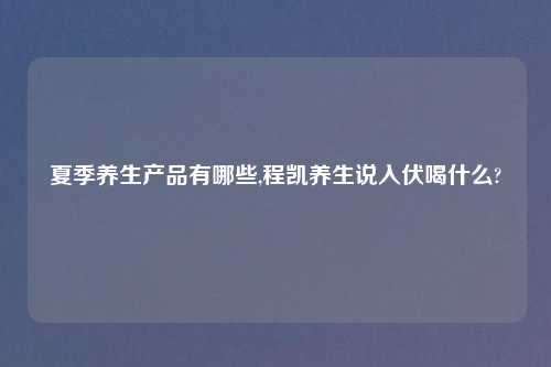 夏季养生产品有哪些,程凯养生说入伏喝什么?