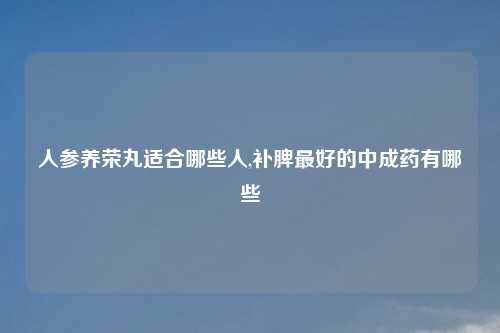 人参养荣丸适合哪些人,补脾最好的中成药有哪些