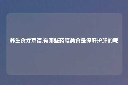 养生食疗菜谱,有哪些药膳美食是保肝护肝的呢