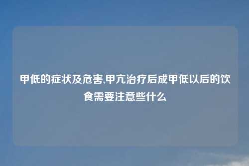 甲低的症状及危害,甲亢治疗后成甲低以后的饮食需要注意些什么