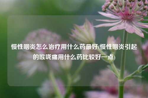 慢性咽炎怎么治疗用什么药最好(慢性咽炎引起的喉咙痛用什么药比较好一点)