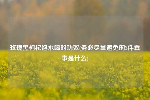 玫瑰黑枸杞泡水喝的功效(务必尽量避免的3件蠢事是什么)