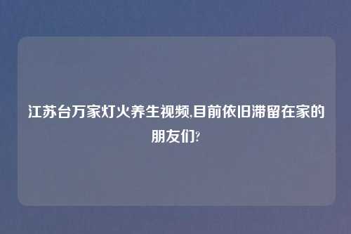 江苏台万家灯火养生视频,目前依旧滞留在家的朋友们?