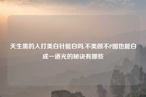 天生黑的人打美白针能白吗,不美颜不P图也能白成一道光的秘诀有哪些