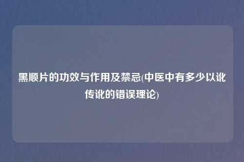 黑顺片的功效与作用及禁忌(中医中有多少以讹传讹的错误理论)