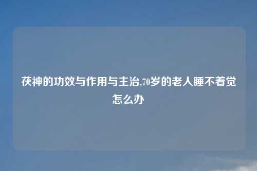 茯神的功效与作用与主治,70岁的老人睡不着觉怎么办