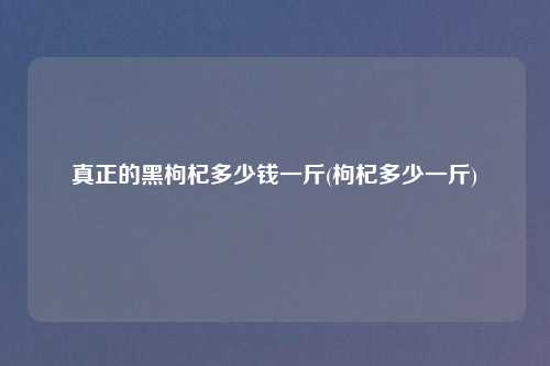 真正的黑枸杞多少钱一斤(枸杞多少一斤)