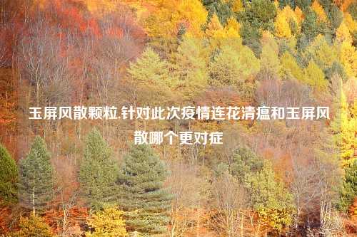 玉屏风散颗粒,针对此次疫情连花清瘟和玉屏风散哪个更对症