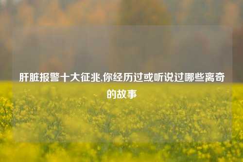 肝脏报警十大征兆,你经历过或听说过哪些离奇的故事